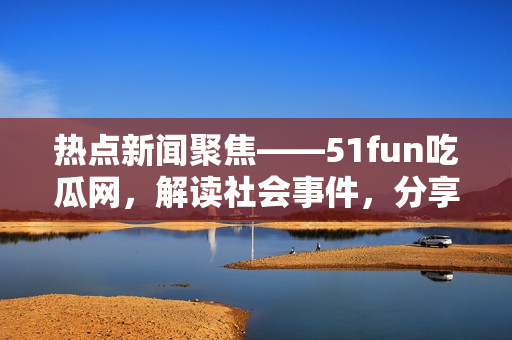 热点新闻聚焦——51fun吃瓜网，解读社会事件，分享生活贴士