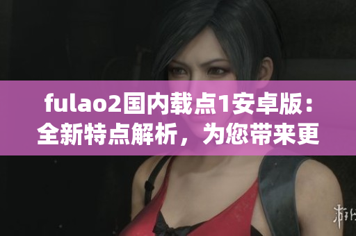 fulao2国内载点1安卓版：全新特点解析，为您带来更好的使用体验(1)