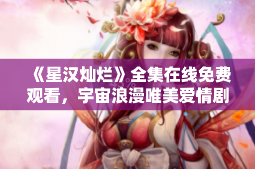 《星汉灿烂》全集在线免费观看，宇宙浪漫唯美爱情剧推荐！
