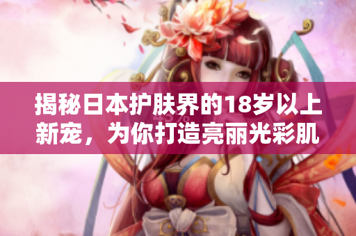 揭秘日本护肤界的18岁以上新宠，为你打造亮丽光彩肌肤！