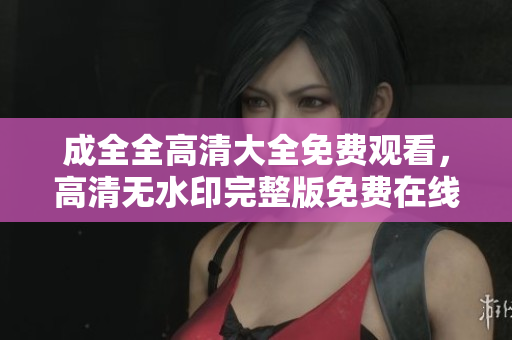 成全全高清大全免费观看，高清无水印完整版免费在线观看