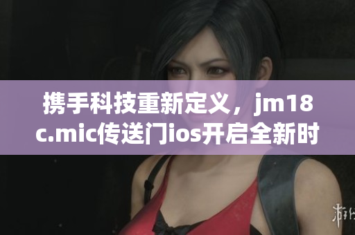 携手科技重新定义，jm18c.mic传送门ios开启全新时代(1)
