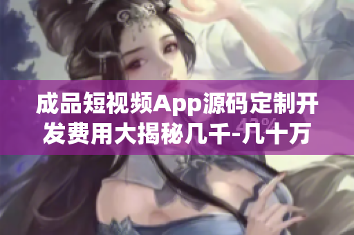 成品短视频App源码定制开发费用大揭秘几千-几十万不等(1)
