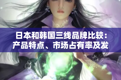 日本和韩国三线品牌比较：产品特点、市场占有率及发展潜力