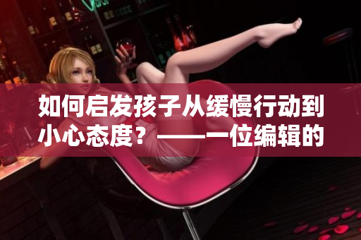 如何启发孩子从缓慢行动到小心态度？——一位编辑的心得分享