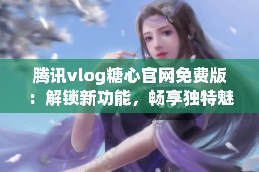 腾讯vlog糖心官网免费版：解锁新功能，畅享独特魅力