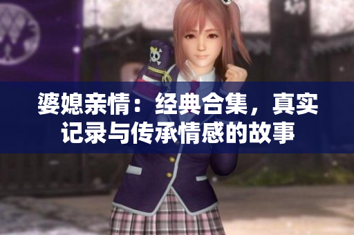 婆媳亲情：经典合集，真实记录与传承情感的故事