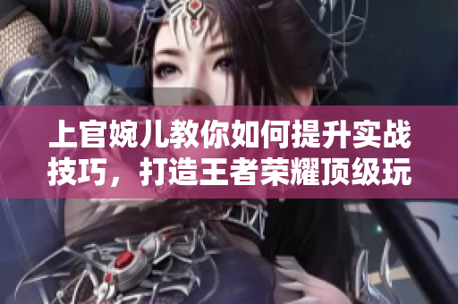 上官婉儿教你如何提升实战技巧，打造王者荣耀顶级玩家！