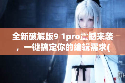 全新破解版9 1pro震撼来袭，一键搞定你的编辑需求(1)