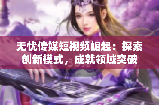 无忧传媒短视频崛起：探索创新模式，成就领域突破