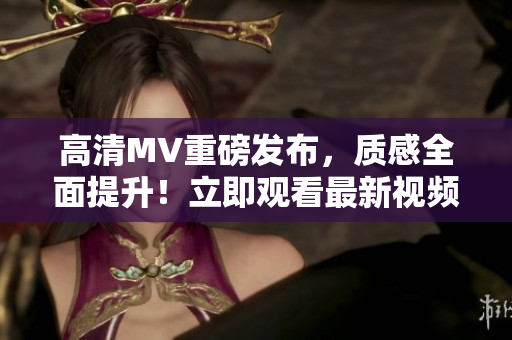高清MV重磅发布，质感全面提升！立即观看最新视频