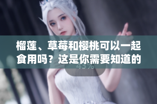 榴莲、草莓和樱桃可以一起食用吗？这是你需要知道的饮食搭配建议(1)