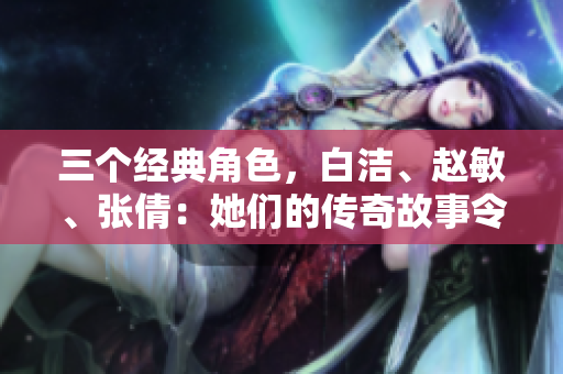 三个经典角色，白洁、赵敏、张倩：她们的传奇故事令人动容