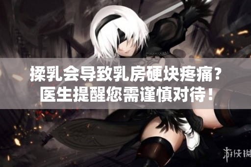 揉乳会导致乳房硬块疼痛？医生提醒您需谨慎对待！