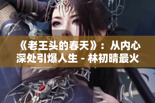 《老王头的春天》：从内心深处引爆人生 - 林初晴最火的一句
