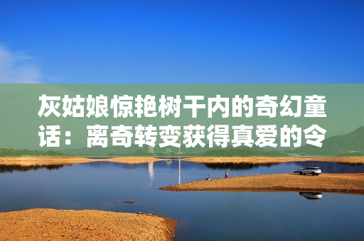 灰姑娘惊艳树干内的奇幻童话：离奇转变获得真爱的令人惊叹之旅！