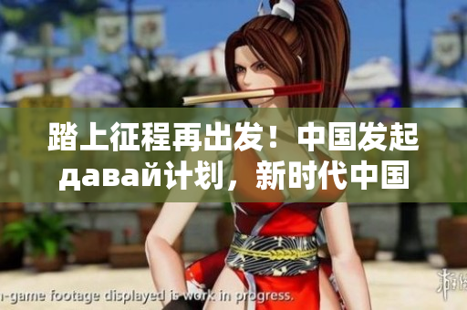 踏上征程再出发！中国发起давай计划，新时代中国向前跨越