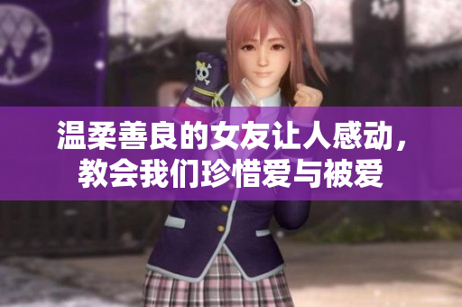 温柔善良的女友让人感动，教会我们珍惜爱与被爱