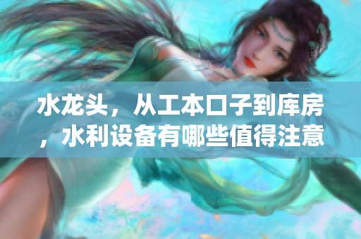 水龙头，从工本口子到库房，水利设备有哪些值得注意的重点？(1)
