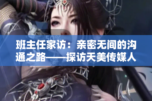 班主任家访：亲密无间的沟通之路——探访天美传媒人文关怀