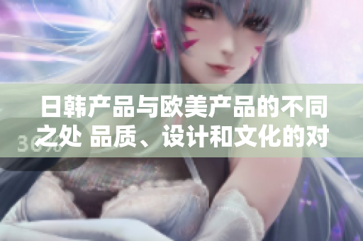 日韩产品与欧美产品的不同之处 品质、设计和文化的对比