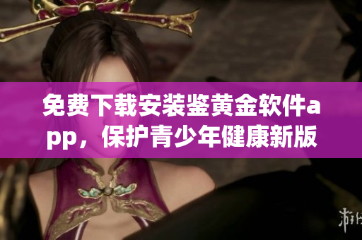 免费下载安装鉴黄金软件app，保护青少年健康新版本来袭!
