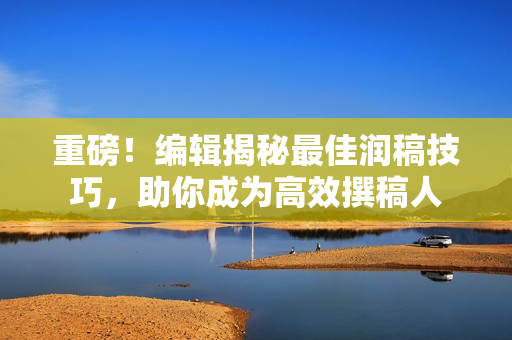 重磅！编辑揭秘最佳润稿技巧，助你成为高效撰稿人