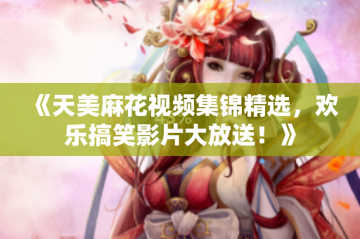 《天美麻花视频集锦精选，欢乐搞笑影片大放送！》