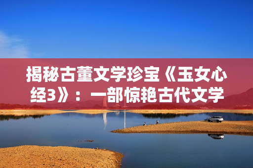 揭秘古董文学珍宝《玉女心经3》：一部惊艳古代文学的佳作