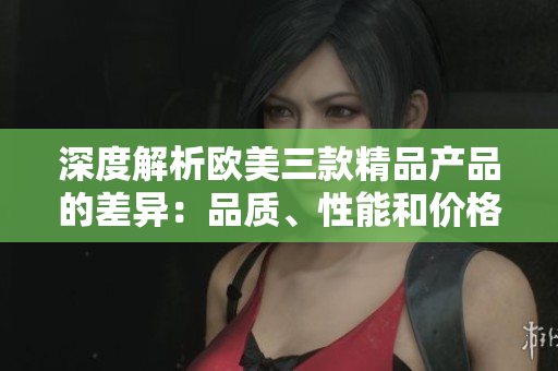 深度解析欧美三款精品产品的差异：品质、性能和价格哪个更重要？