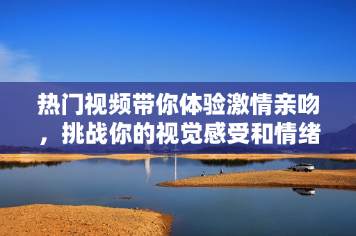 热门视频带你体验激情亲吻，挑战你的视觉感受和情绪起伏