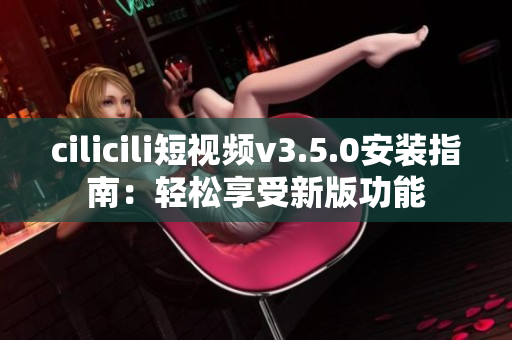 cilicili短视频v3.5.0安装指南：轻松享受新版功能