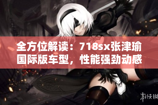 全方位解读：718sx张津瑜国际版车型，性能强劲动感十足