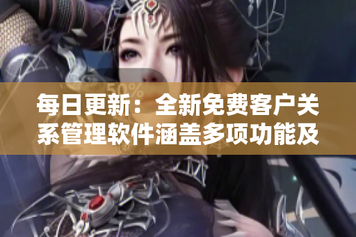 每日更新：全新免费客户关系管理软件涵盖多项功能及优势