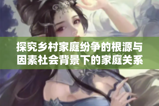 探究乡村家庭纷争的根源与因素社会背景下的家庭关系乱象分析