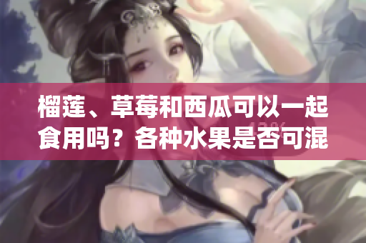 榴莲、草莓和西瓜可以一起食用吗？各种水果是否可混搭食用？(1)