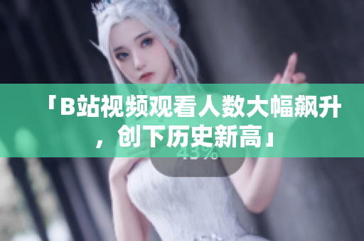 「B站视频观看人数大幅飙升，创下历史新高」