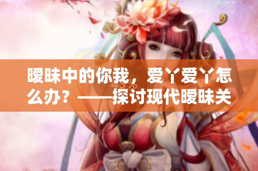暧昧中的你我，爱丫爱丫怎么办？——探讨现代暧昧关系的真相