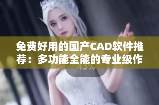 免费好用的国产CAD软件推荐：多功能全能的专业级作图工具