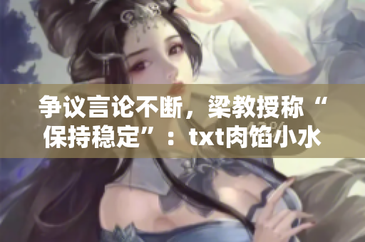 争议言论不断，梁教授称“保持稳定”：txt肉馅小水饺是否该上架还要观察