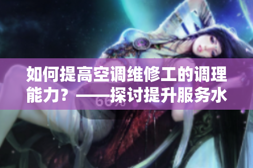 如何提高空调维修工的调理能力？——探讨提升服务水平的关键技能