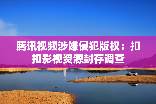 腾讯视频涉嫌侵犯版权：扣扣影视资源封存调查