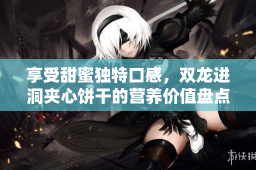 享受甜蜜独特口感，双龙进洞夹心饼干的营养价值盘点