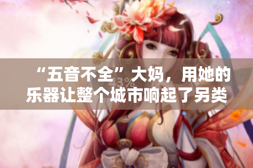 “五音不全”大妈，用她的乐器让整个城市响起了另类旋律！