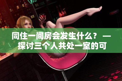 同住一间房会发生什么？ — 探讨三个人共处一室的可能性和挑战
