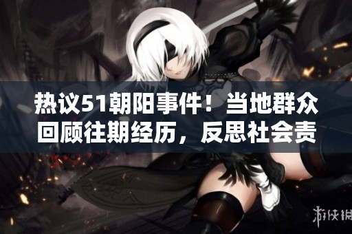 热议51朝阳事件！当地群众回顾往期经历，反思社会责任与公共安全