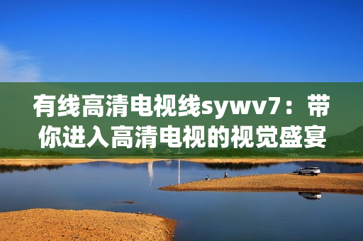 有线高清电视线sywv7：带你进入高清电视的视觉盛宴