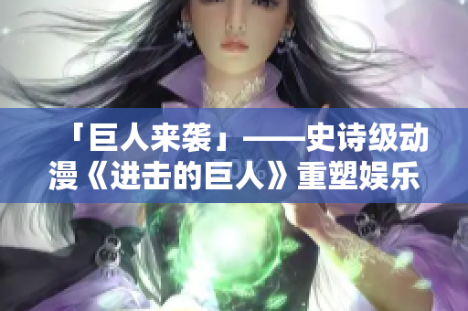 「巨人来袭」——史诗级动漫《进击的巨人》重塑娱乐霸权！