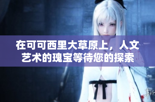 在可可西里大草原上，人文艺术的瑰宝等待您的探索