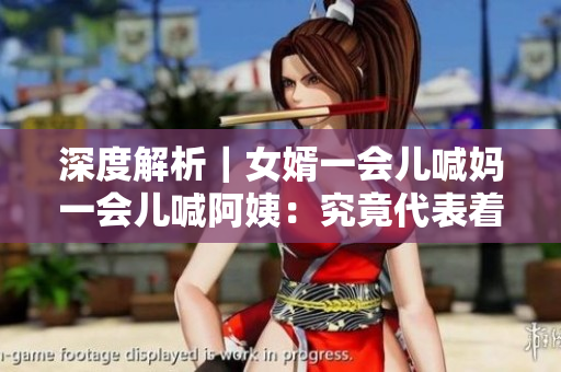 深度解析｜女婿一会儿喊妈一会儿喊阿姨：究竟代表着什么含义？